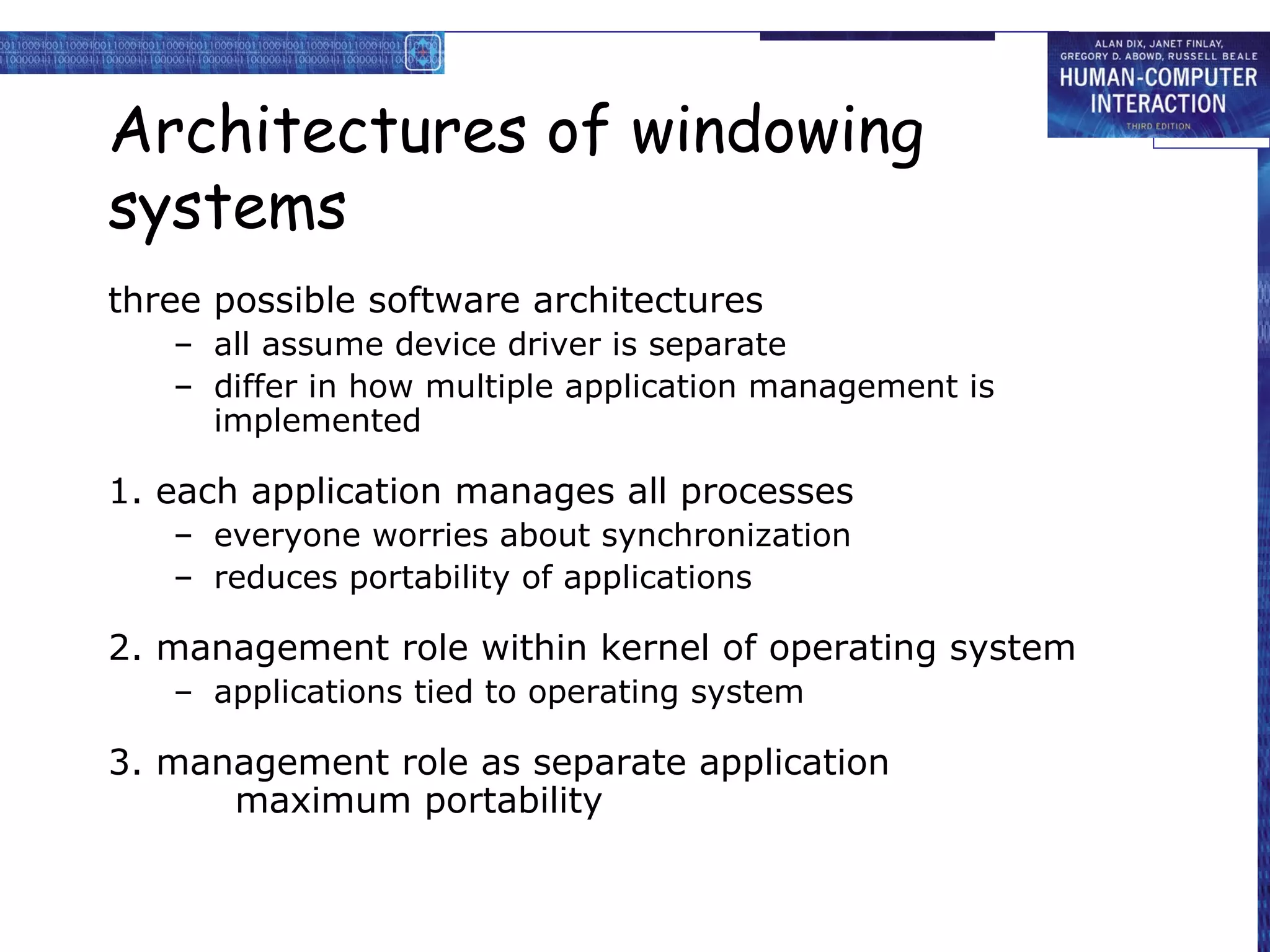 Architectures of windowing
systems
three possible software architectures
   – all assume device driver is separate
   – differ in how multiple application management is
     implemented

1. each application manages all processes
   – everyone worries about synchronization
   – reduces portability of applications

2. management role within kernel of operating system
   – applications tied to operating system

3. management role as separate application
      maximum portability
 