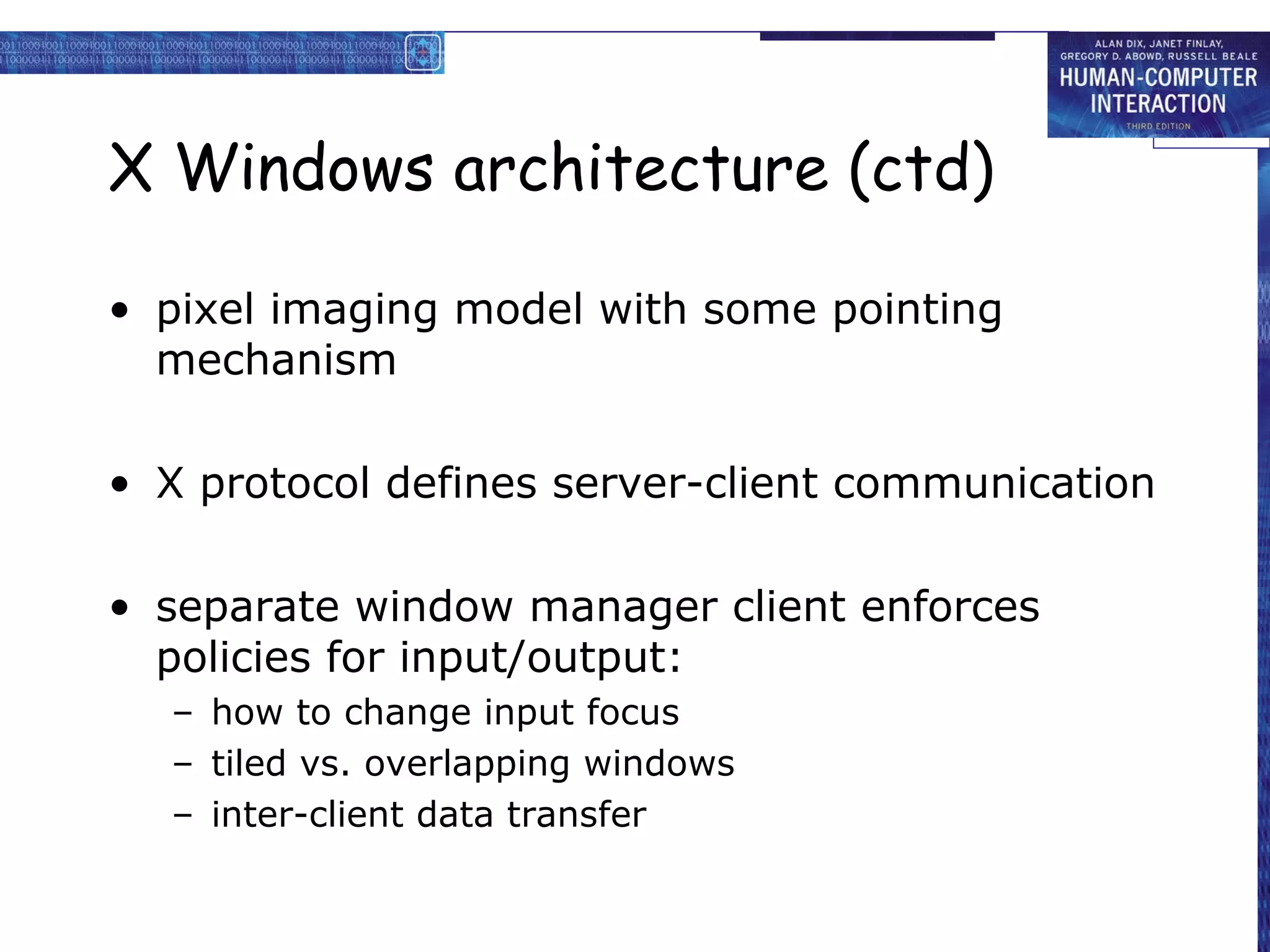 X Windows architecture (ctd)

• pixel imaging model with some pointing
  mechanism

• X protocol defines server-client communication

• separate window manager client enforces
  policies for input/output:
  – how to change input focus
  – tiled vs. overlapping windows
  – inter-client data transfer
 