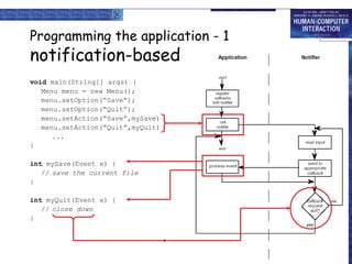 Programming the application - 1

notification-based
void main(String[] args) {
Menu menu = new Menu();
menu.setOption(“Save”);
menu.setOption(“Quit”);
menu.setAction(“Save”,mySave)
menu.setAction(“Quit”,myQuit)
...
}
int mySave(Event e) {
// save the current file
}
int myQuit(Event e) {
// close down
}

 