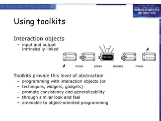 Using toolkits
Interaction objects
– input and output
intrinsically linked

move

press

Toolkits provide this level of abstraction
–
–
–
–
–

programming with interaction objects (or
techniques, widgets, gadgets)
promote consistency and generalizability
through similar look and feel
amenable to object-oriented programming

release

move

 