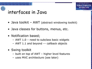 interfaces in Java
• Java toolkit – AWT (abstract windowing toolkit)
• Java classes for buttons, menus, etc.
• Notification based;
– AWT 1.0 – need to subclass basic widgets
– AWT 1.1 and beyond -– callback objects

• Swing toolkit
– built on top of AWT – higher level features
– uses MVC architecture (see later)

 