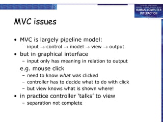 MVC issues
• MVC is largely pipeline model:
input → control → model → view → output

• but in graphical interface
– input only has meaning in relation to output

e.g. mouse click
– need to know what was clicked
– controller has to decide what to do with click
– but view knows what is shown where!

• in practice controller ‘talks’ to view
– separation not complete

 