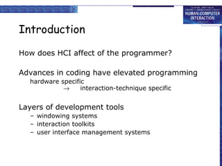Introduction
How does HCI affect of the programmer?
Advances in coding have elevated programming
hardware specific
→
interaction-technique specific

Layers of development tools
– windowing systems
– interaction toolkits
– user interface management systems

 