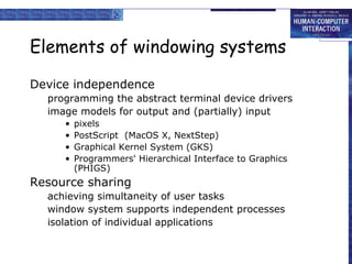Elements of windowing systems
Device independence
programming the abstract terminal device drivers
image models for output and (partially) input
•
•
•
•

pixels
PostScript (MacOS X, NextStep)
Graphical Kernel System (GKS)
Programmers' Hierarchical Interface to Graphics
(PHIGS)

Resource sharing
achieving simultaneity of user tasks
window system supports independent processes
isolation of individual applications

 