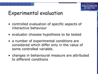 Experimental evaluation controlled evaluation of specific aspects of interactive behaviour evaluator chooses hypothesis to be tested a number of experimental conditions are considered which differ only in the value of some controlled variable. changes in behavioural measure are attributed to different conditions 