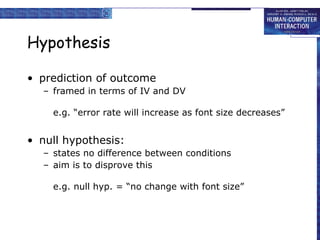 Hypothesis prediction of outcome framed in terms of IV and DV e.g. “error rate will increase as font size decreases” null hypothesis: states no difference between conditions aim is to disprove this e.g. null hyp. = “no change with font size” 