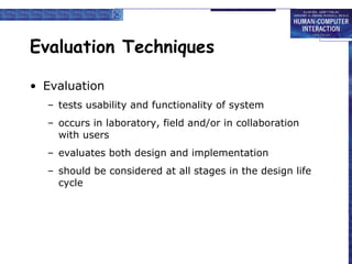 Evaluation Techniques Evaluation tests usability and functionality of system occurs in laboratory, field and/or in   collaboration with users evaluates both design and implementation should be considered at all stages in   the design life cycle 