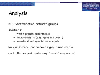 Analysis N.B. vast variation between groups solutions: within groups experiments micro-analysis (e.g., gaps in speech) anecdotal and qualitative analysis look at interactions between group and media controlled experiments may `waste' resources! 
