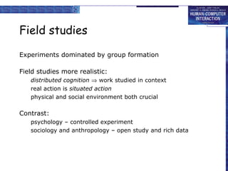 Field studies Experiments dominated by group formation Field studies more realistic: distributed cognition     work studied in context real action is  situated action physical and social environment both crucial Contrast: psychology – controlled experiment sociology and anthropology – open study and rich data 