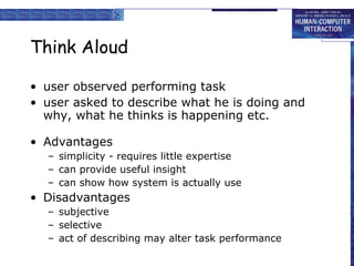 Think Aloud user observed performing task user asked to describe what he is doing and why, what he thinks is happening etc. Advantages simplicity - requires little expertise can provide useful insight can show how system is actually use Disadvantages subjective selective act of describing may alter task performance 