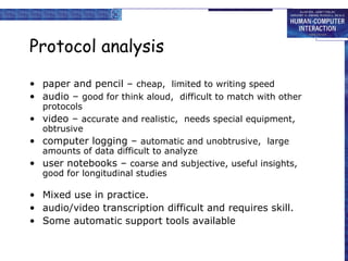 Protocol analysis paper and pencil –  cheap,  limited to writing speed audio –  good for think aloud,  difficult to match with other protocols video –  accurate and realistic,  needs special equipment,  obtrusive computer logging –  automatic and unobtrusive,  large amounts of data difficult to analyze user notebooks –  coarse and subjective, useful insights, good for longitudinal studies Mixed use in practice. audio/video transcription difficult and requires skill. Some automatic support tools available 