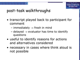 post-task walkthroughs transcript played back to participant for comment immediately    fresh in mind delayed    evaluator has time to identify questions useful to identify reasons for actions and alternatives considered necessary in cases where think aloud is not possible 
