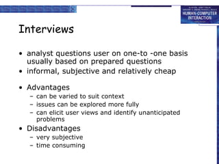 Interviews analyst questions user on one-to -one basis usually based on prepared questions informal, subjective and relatively cheap Advantages can be varied to suit context issues can be explored more fully can elicit user views and identify unanticipated problems Disadvantages very subjective time consuming 