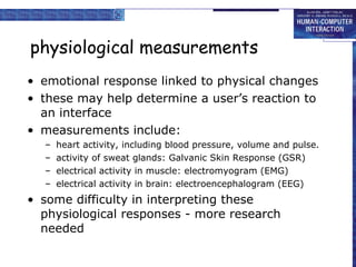 physiological measurements emotional response linked to physical changes these may help determine a user’s reaction to an interface measurements include: heart activity, including blood pressure, volume and pulse.  activity of sweat glands: Galvanic Skin Response (GSR) electrical activity in muscle: electromyogram (EMG) electrical activity in brain: electroencephalogram (EEG) some difficulty in interpreting these physiological responses - more research needed 