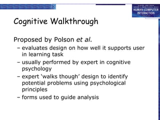 Cognitive Walkthrough Proposed by Polson  et al. evaluates design on how well it supports user in learning task usually performed by expert in cognitive psychology expert ‘walks though’ design to identify potential problems using psychological principles forms used to guide analysis 