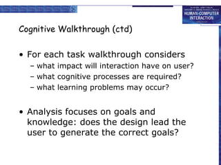 Cognitive Walkthrough (ctd) For each task walkthrough considers what impact will interaction have on user? what cognitive processes are required? what learning problems may occur? Analysis focuses on goals and knowledge: does the design lead the user to generate the correct goals? 