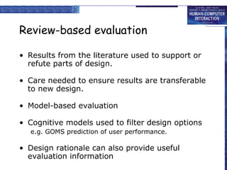 Review-based evaluation Results from the literature used to support or refute parts of design. Care needed to ensure results are transferable to new design. Model-based evaluation Cognitive models used to filter design options e.g. GOMS prediction of user performance. Design rationale can also provide useful evaluation information 
