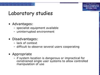 Laboratory studies
• Advantages:
– specialist equipment available
– uninterrupted environment

• Disadvantages:
– lack of context
– difficult to observe several users cooperating

• Appropriate
– if system location is dangerous or impractical for
constrained single user systems to allow controlled
manipulation of use

 