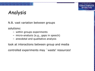 Analysis
N.B. vast variation between groups
solutions:
– within groups experiments
– micro-analysis (e.g., gaps in speech)
– anecdotal and qualitative analysis

look at interactions between group and media
controlled experiments may `waste' resources!

 