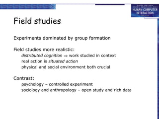 Field studies
Experiments dominated by group formation
Field studies more realistic:
distributed cognition ⇒ work studied in context
real action is situated action
physical and social environment both crucial

Contrast:
psychology – controlled experiment
sociology and anthropology – open study and rich data

 