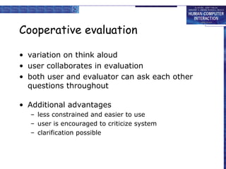 Cooperative evaluation
• variation on think aloud
• user collaborates in evaluation
• both user and evaluator can ask each other
questions throughout
• Additional advantages
– less constrained and easier to use
– user is encouraged to criticize system
– clarification possible

 