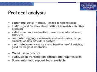 Protocol analysis
• paper and pencil – cheap, limited to writing speed
• audio – good for think aloud, difficult to match with other
protocols
• video – accurate and realistic, needs special equipment,
obtrusive
• computer logging – automatic and unobtrusive, large
amounts of data difficult to analyze
• user notebooks – coarse and subjective, useful insights,
good for longitudinal studies

• Mixed use in practice.
• audio/video transcription difficult and requires skill.
• Some automatic support tools available

 