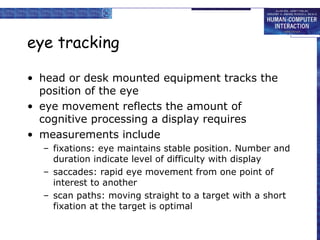eye tracking
• head or desk mounted equipment tracks the
position of the eye
• eye movement reflects the amount of
cognitive processing a display requires
• measurements include
– fixations: eye maintains stable position. Number and
duration indicate level of difficulty with display
– saccades: rapid eye movement from one point of
interest to another
– scan paths: moving straight to a target with a short
fixation at the target is optimal

 