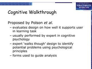 Cognitive Walkthrough
Proposed by Polson et al.
– evaluates design on how well it supports user
in learning task
– usually performed by expert in cognitive
psychology
– expert ‘walks though’ design to identify
potential problems using psychological
principles
– forms used to guide analysis

 