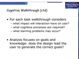 Cognitive Walkthrough (ctd)
• For each task walkthrough considers
– what impact will interaction have on user?
– what cognitive processes are required?
– what learning problems may occur?

• Analysis focuses on goals and
knowledge: does the design lead the
user to generate the correct goals?

 