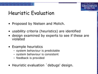 Heuristic Evaluation
• Proposed by Nielsen and Molich.
• usability criteria (heuristics) are identified
• design examined by experts to see if these are
violated
• Example heuristics
– system behaviour is predictable
– system behaviour is consistent
– feedback is provided

• Heuristic evaluation `debugs' design.

 