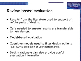 Review-based evaluation
• Results from the literature used to support or
refute parts of design.
• Care needed to ensure results are transferable
to new design.
• Model-based evaluation
• Cognitive models used to filter design options
e.g. GOMS prediction of user performance.

• Design rationale can also provide useful
evaluation information

 