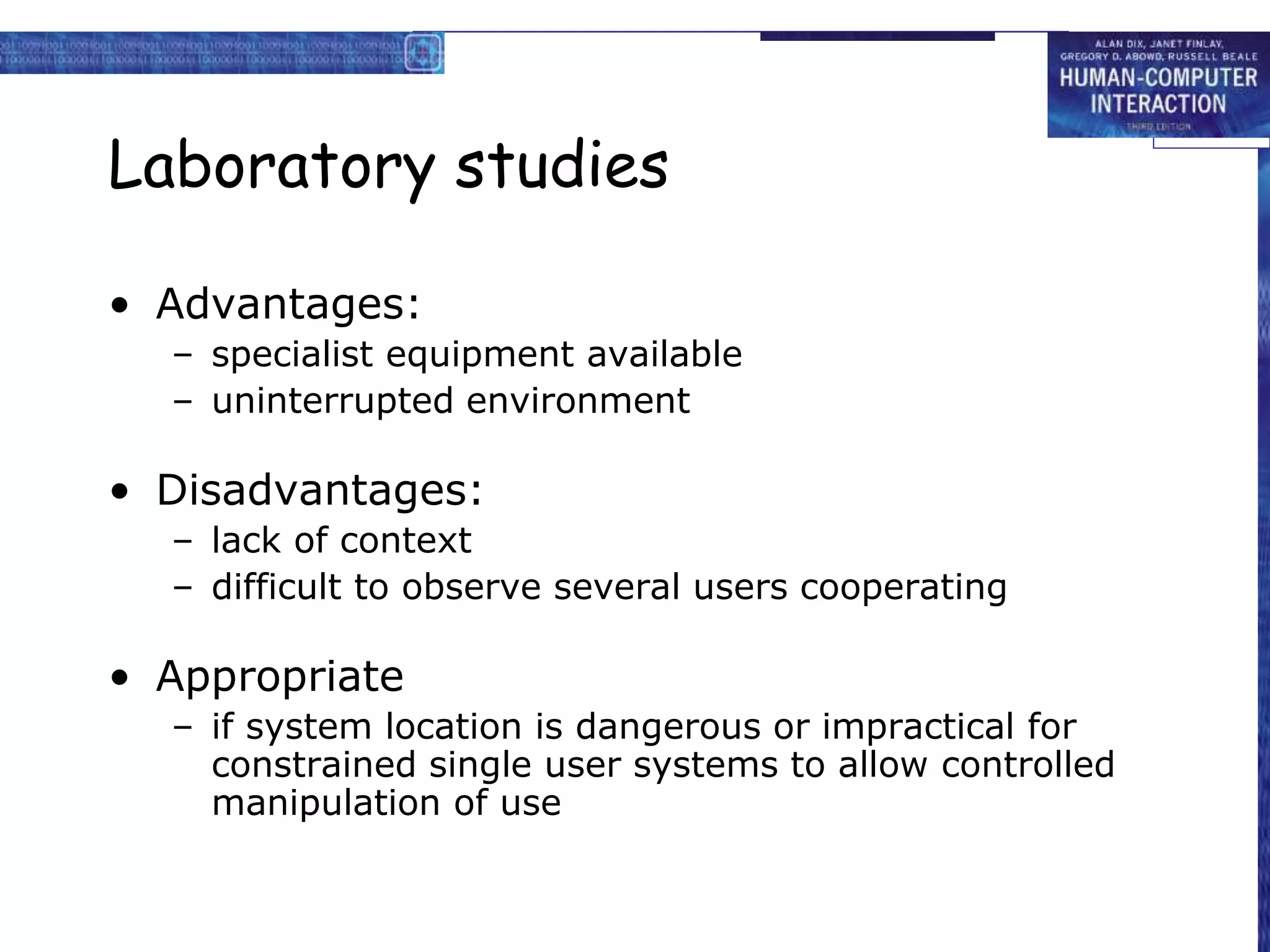 Laboratory studies
• Advantages:
– specialist equipment available
– uninterrupted environment
• Disadvantages:
– lack of context
– difficult to observe several users cooperating
• Appropriate
– if system location is dangerous or impractical for
constrained single user systems to allow controlled
manipulation of use
 