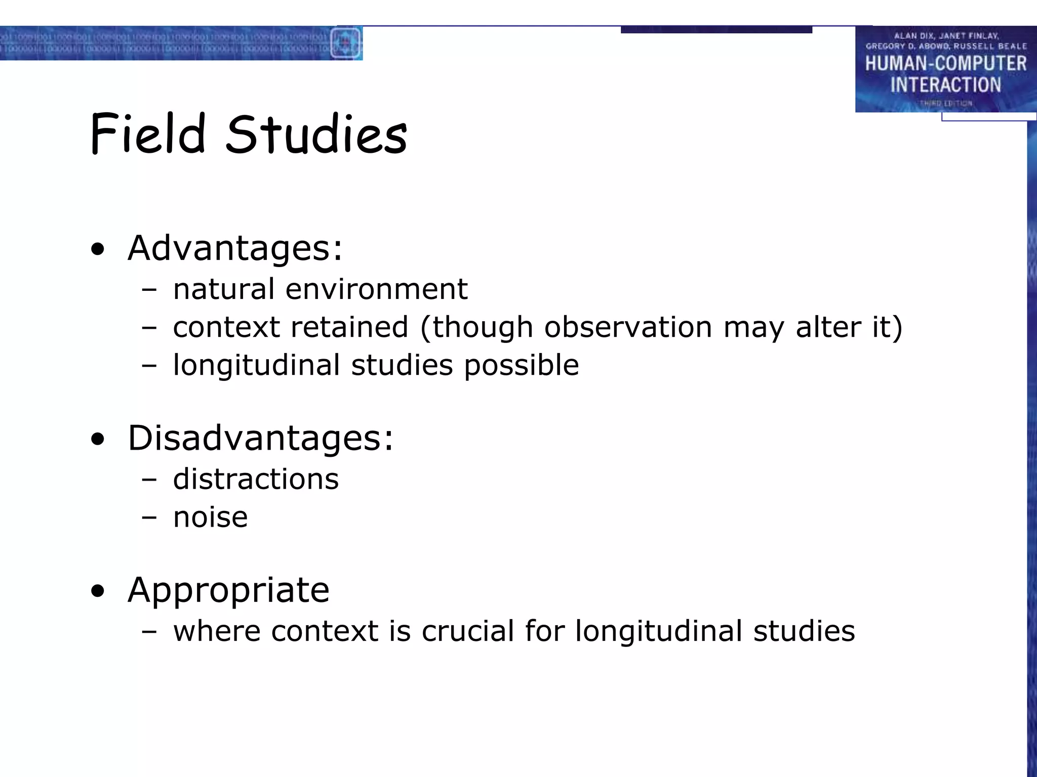 Field Studies
• Advantages:
– natural environment
– context retained (though observation may alter it)
– longitudinal studies possible
• Disadvantages:
– distractions
– noise
• Appropriate
– where context is crucial for longitudinal studies
 