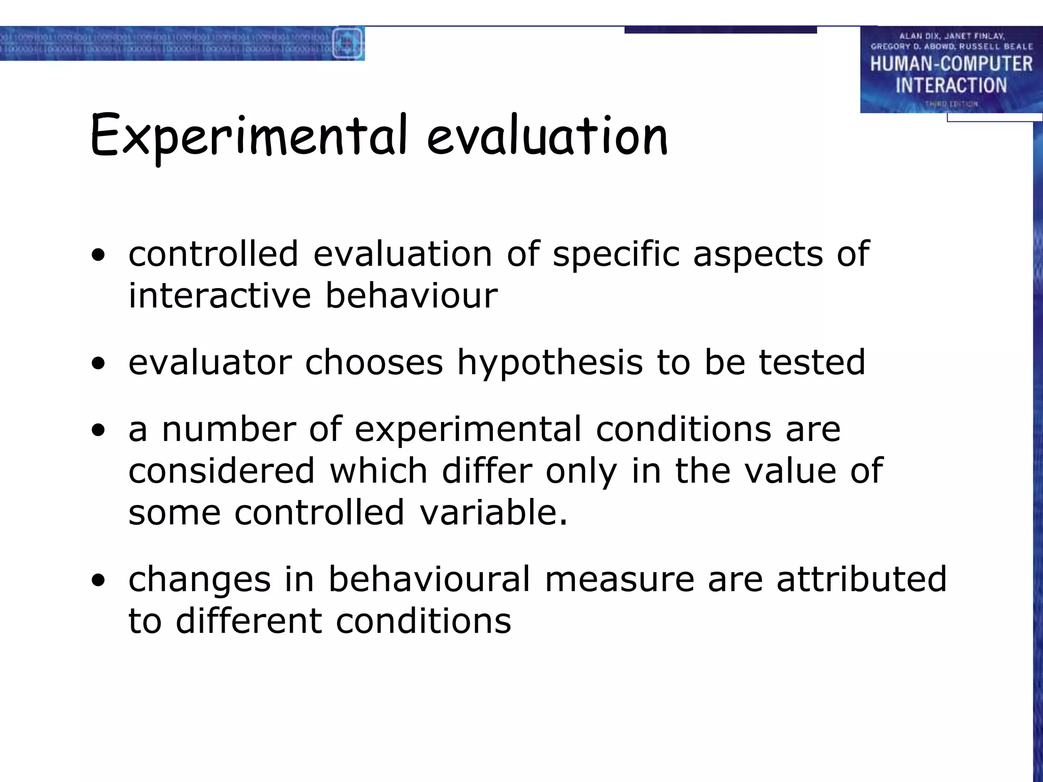 Experimental evaluation
• controlled evaluation of specific aspects of
interactive behaviour
• evaluator chooses hypothesis to be tested
• a number of experimental conditions are
considered which differ only in the value of
some controlled variable.
• changes in behavioural measure are attributed
to different conditions
 