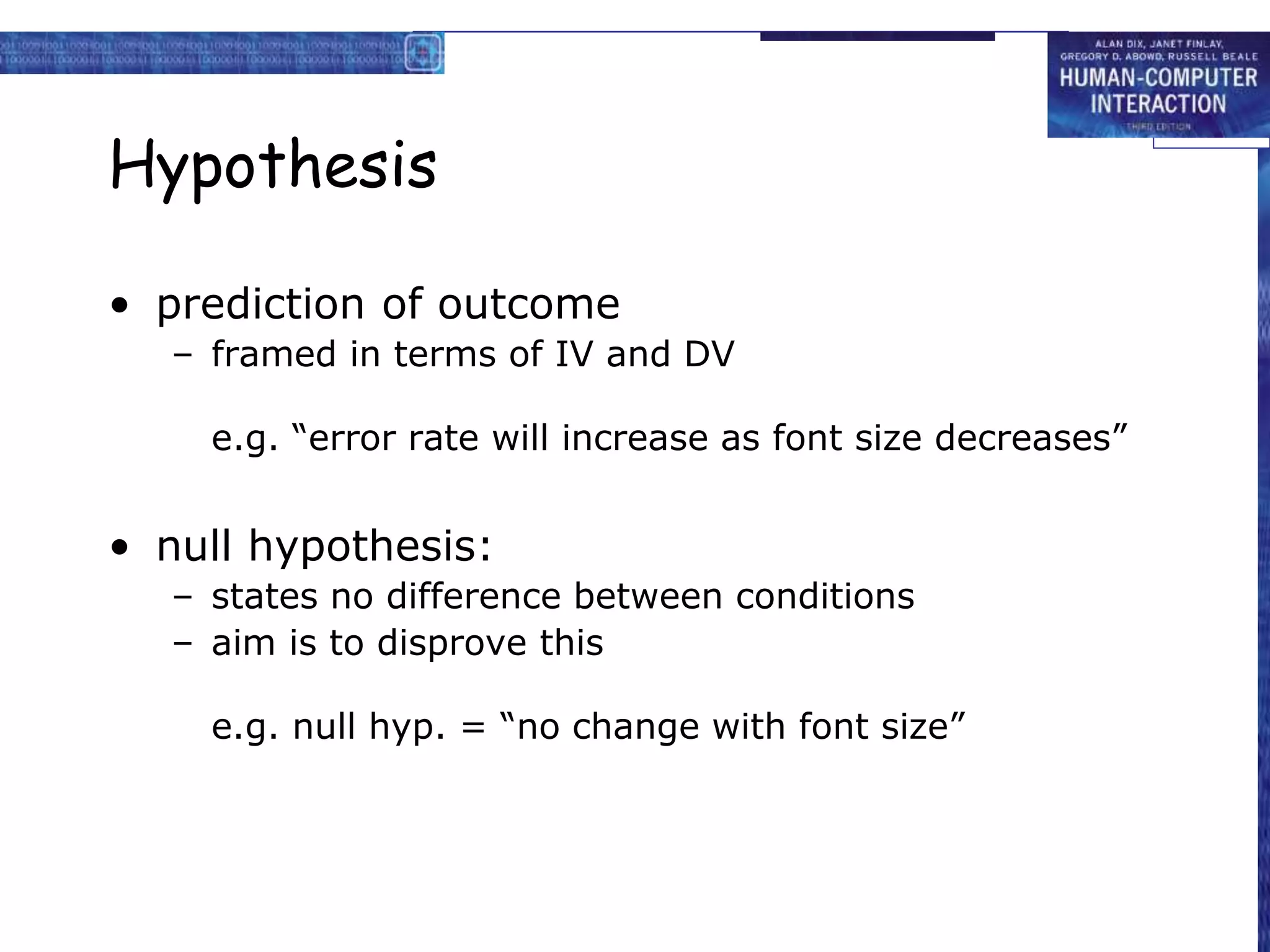 Hypothesis
• prediction of outcome
– framed in terms of IV and DV
e.g. “error rate will increase as font size decreases”
• null hypothesis:
– states no difference between conditions
– aim is to disprove this
e.g. null hyp. = “no change with font size”
 