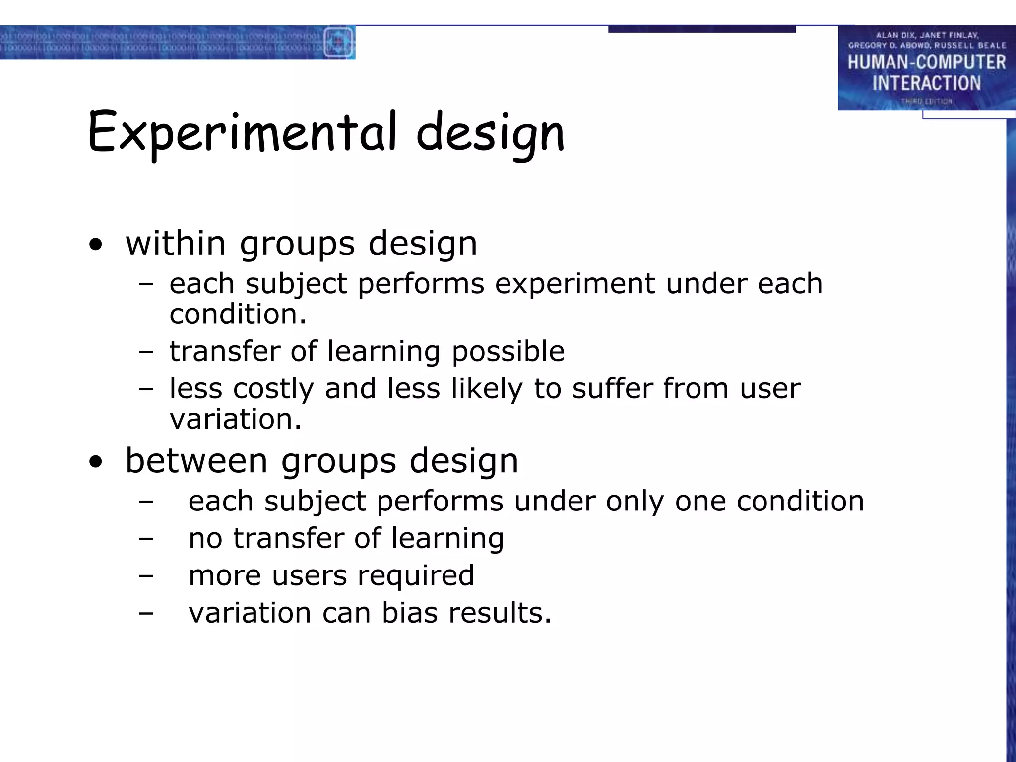 Experimental design
• within groups design
– each subject performs experiment under each
condition.
– transfer of learning possible
– less costly and less likely to suffer from user
variation.
• between groups design
– each subject performs under only one condition
– no transfer of learning
– more users required
– variation can bias results.
 