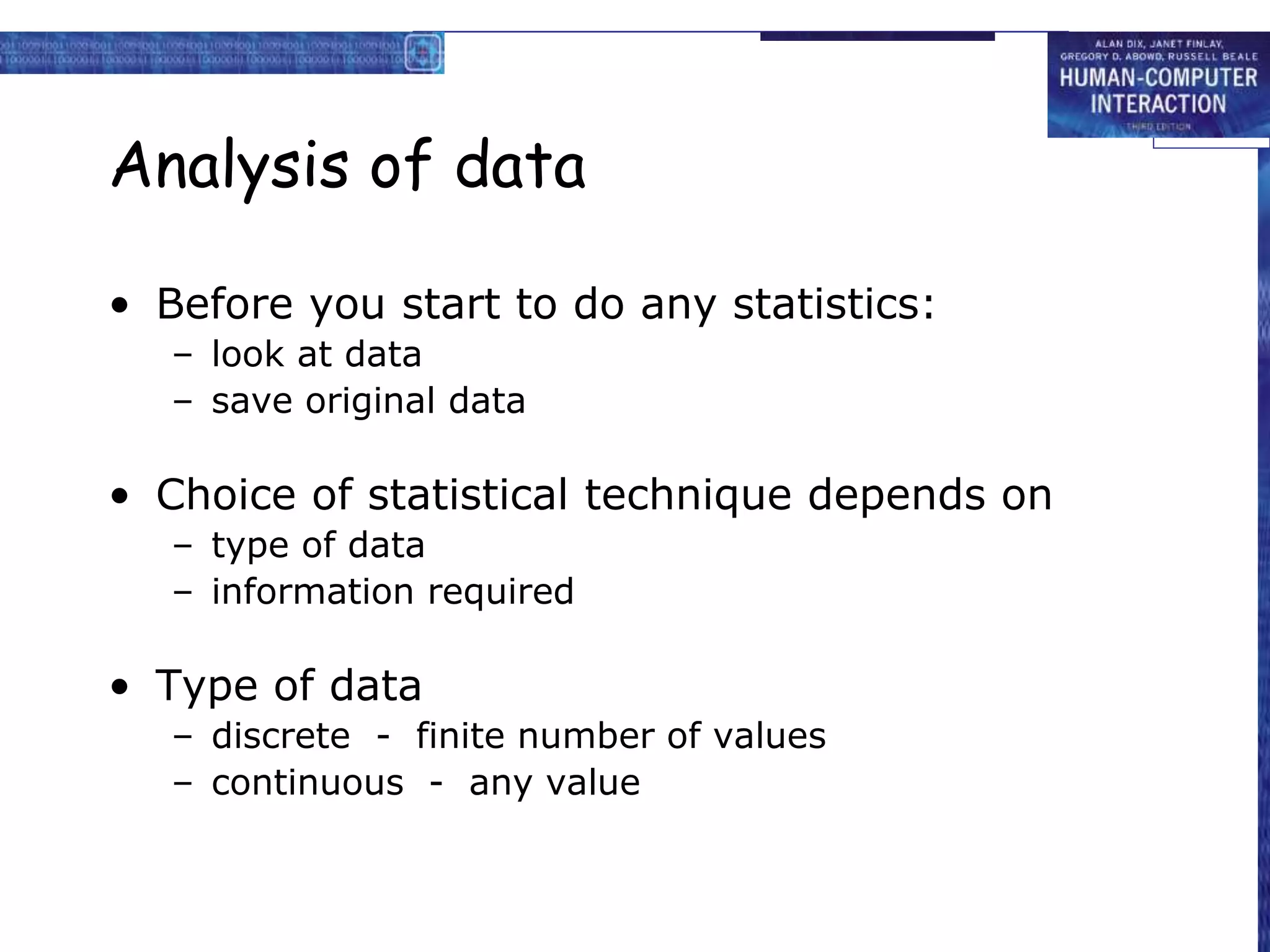 Analysis of data
• Before you start to do any statistics:
– look at data
– save original data
• Choice of statistical technique depends on
– type of data
– information required
• Type of data
– discrete - finite number of values
– continuous - any value
 