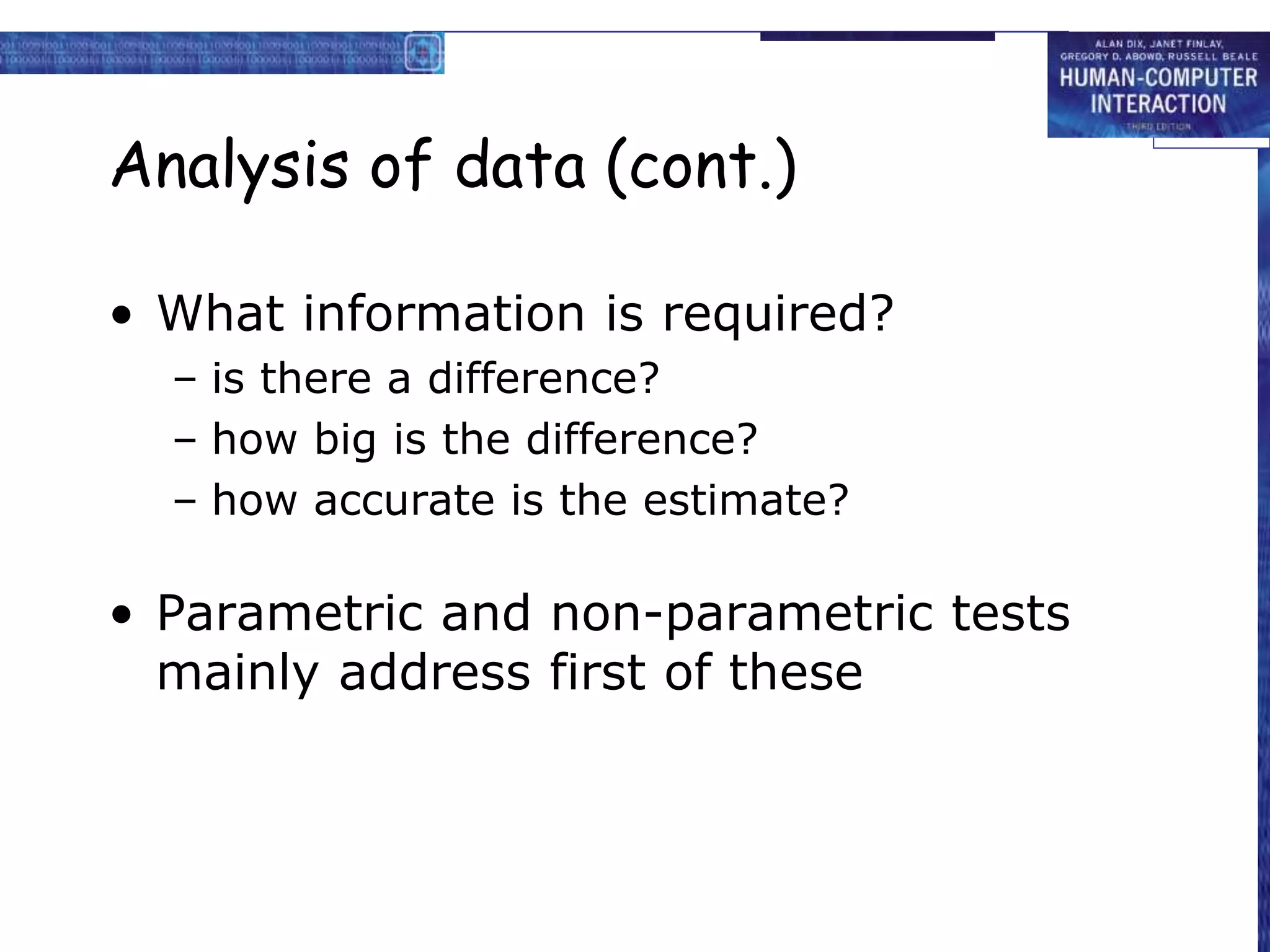 Analysis of data (cont.)
• What information is required?
– is there a difference?
– how big is the difference?
– how accurate is the estimate?
• Parametric and non-parametric tests
mainly address first of these
 