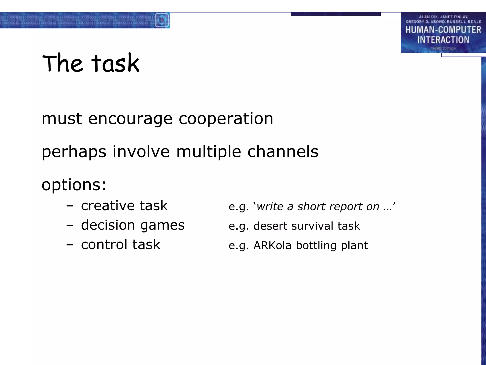 The task
must encourage cooperation
perhaps involve multiple channels
options:
– creative task e.g. ‘write a short report on …’
– decision games e.g. desert survival task
– control task e.g. ARKola bottling plant
 