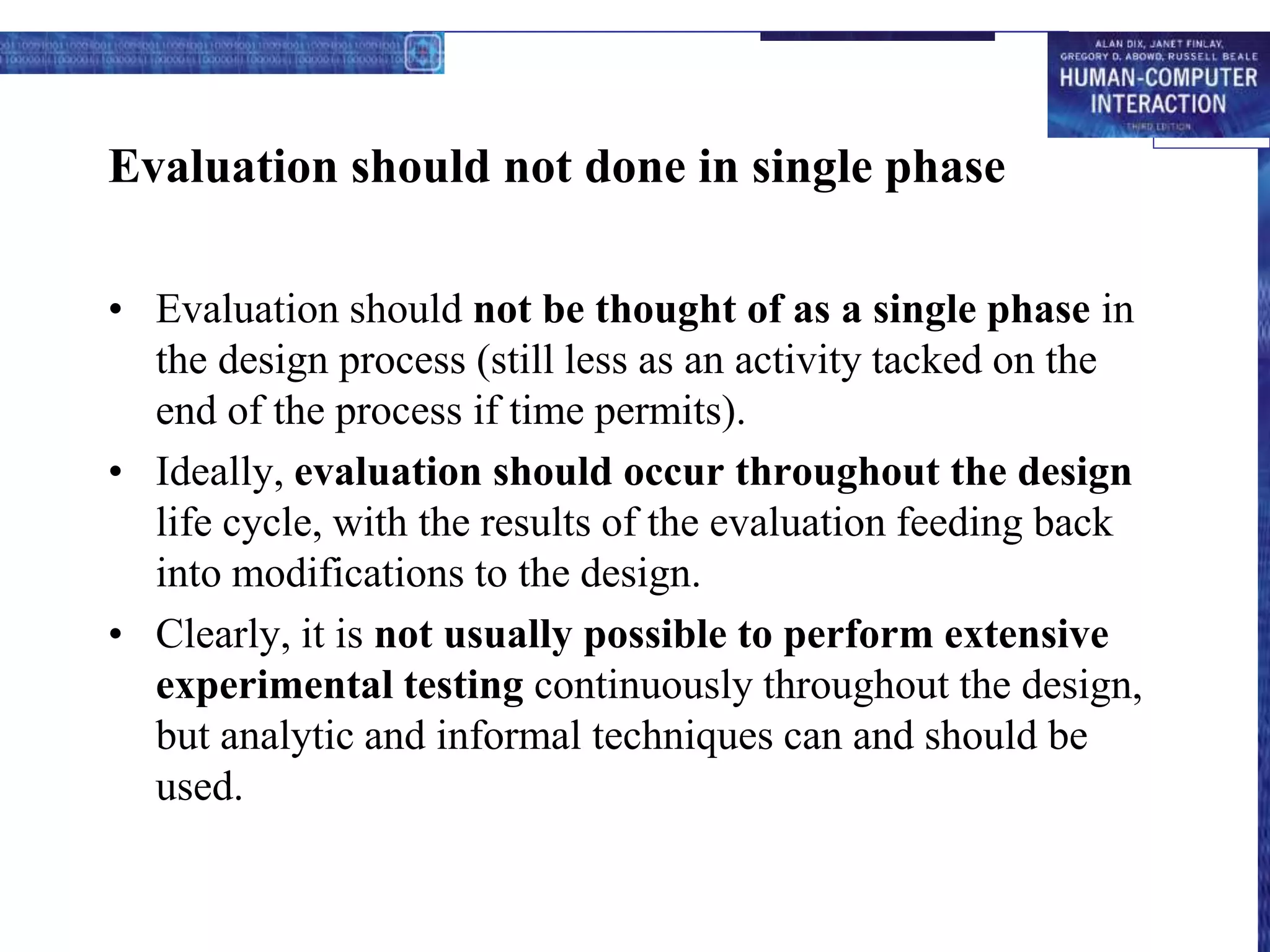 Evaluation should not done in single phase
• Evaluation should not be thought of as a single phase in
the design process (still less as an activity tacked on the
end of the process if time permits).
• Ideally, evaluation should occur throughout the design
life cycle, with the results of the evaluation feeding back
into modifications to the design.
• Clearly, it is not usually possible to perform extensive
experimental testing continuously throughout the design,
but analytic and informal techniques can and should be
used.
 