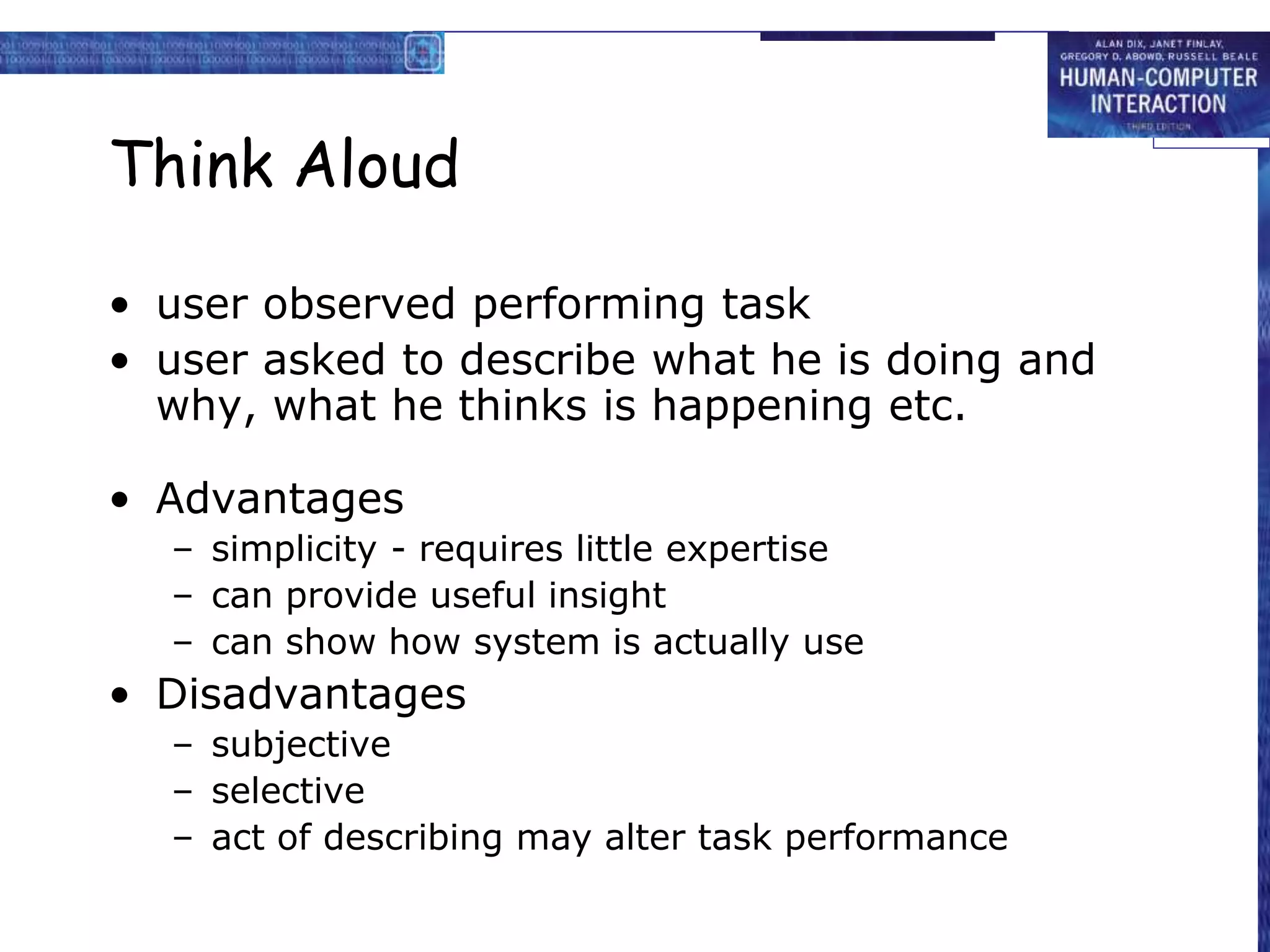 Think Aloud
• user observed performing task
• user asked to describe what he is doing and
why, what he thinks is happening etc.
• Advantages
– simplicity - requires little expertise
– can provide useful insight
– can show how system is actually use
• Disadvantages
– subjective
– selective
– act of describing may alter task performance
 