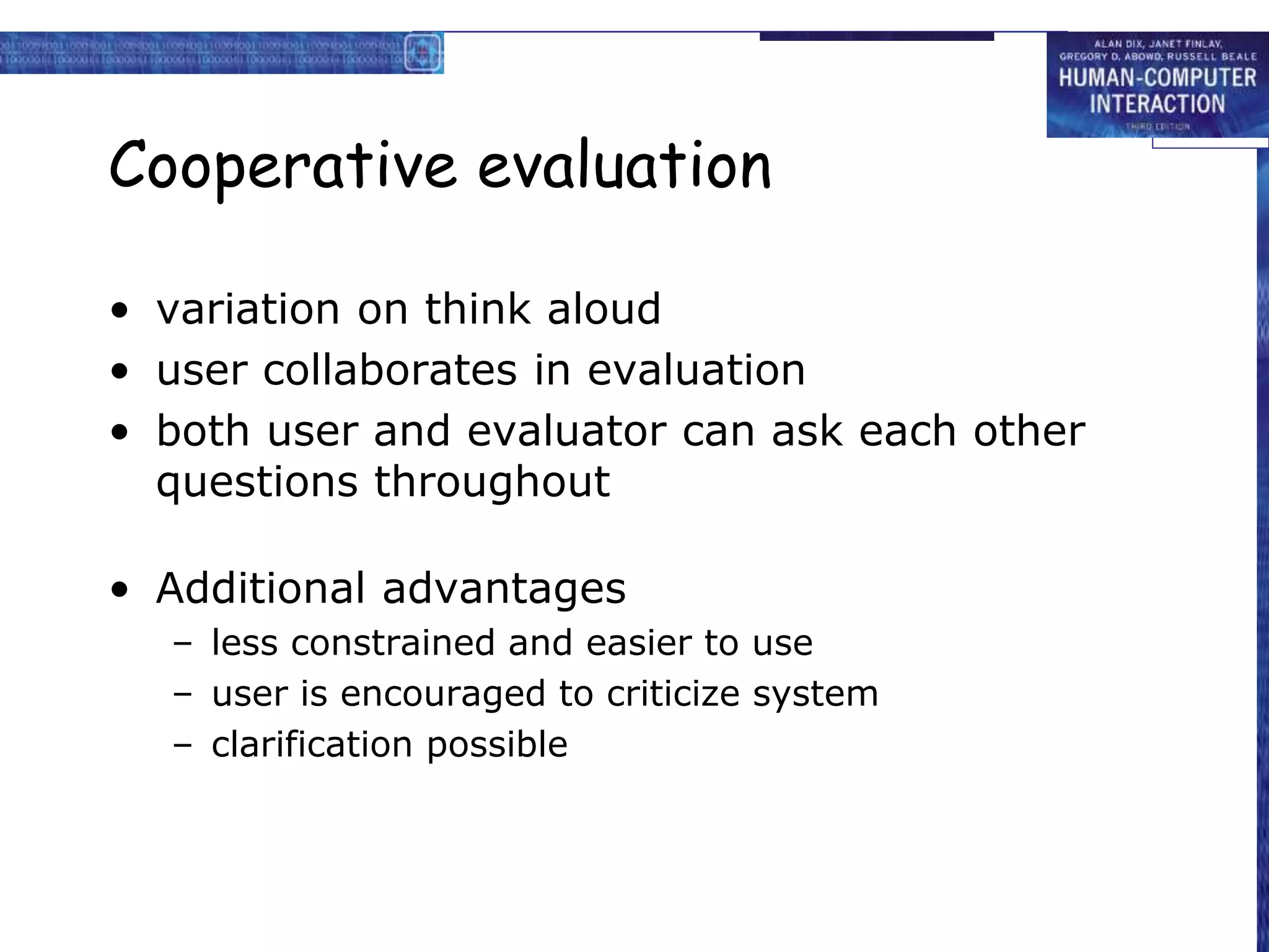 Cooperative evaluation
• variation on think aloud
• user collaborates in evaluation
• both user and evaluator can ask each other
questions throughout
• Additional advantages
– less constrained and easier to use
– user is encouraged to criticize system
– clarification possible
 