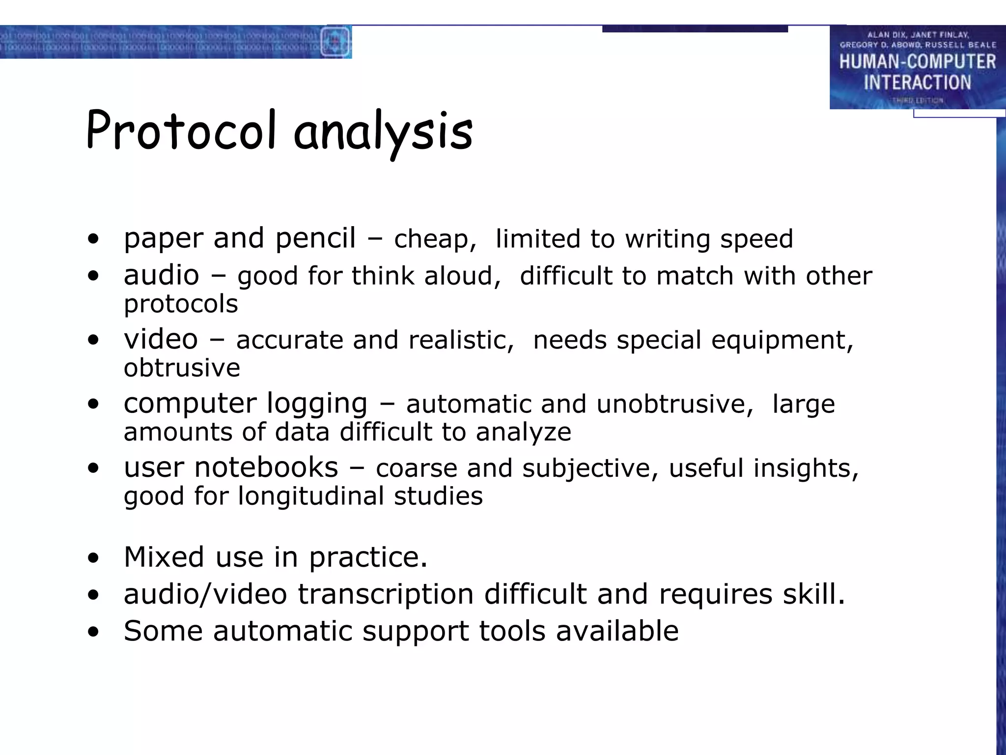 Protocol analysis
• paper and pencil – cheap, limited to writing speed
• audio – good for think aloud, difficult to match with other
protocols
• video – accurate and realistic, needs special equipment,
obtrusive
• computer logging – automatic and unobtrusive, large
amounts of data difficult to analyze
• user notebooks – coarse and subjective, useful insights,
good for longitudinal studies
• Mixed use in practice.
• audio/video transcription difficult and requires skill.
• Some automatic support tools available
 