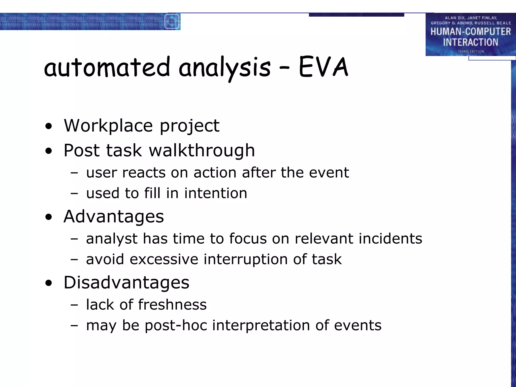 automated analysis – EVA
• Workplace project
• Post task walkthrough
– user reacts on action after the event
– used to fill in intention
• Advantages
– analyst has time to focus on relevant incidents
– avoid excessive interruption of task
• Disadvantages
– lack of freshness
– may be post-hoc interpretation of events
 