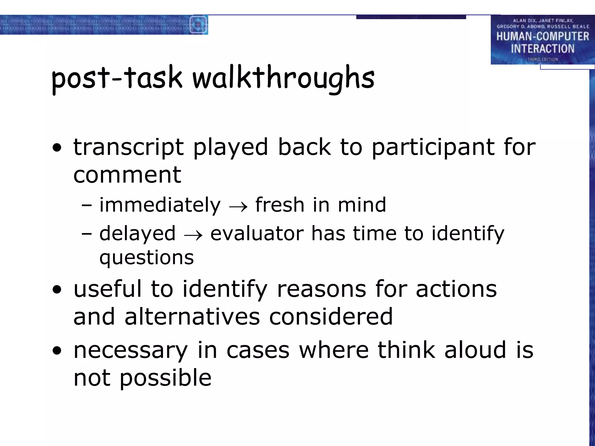 post-task walkthroughs
• transcript played back to participant for
comment
– immediately  fresh in mind
– delayed  evaluator has time to identify
questions
• useful to identify reasons for actions
and alternatives considered
• necessary in cases where think aloud is
not possible
 
