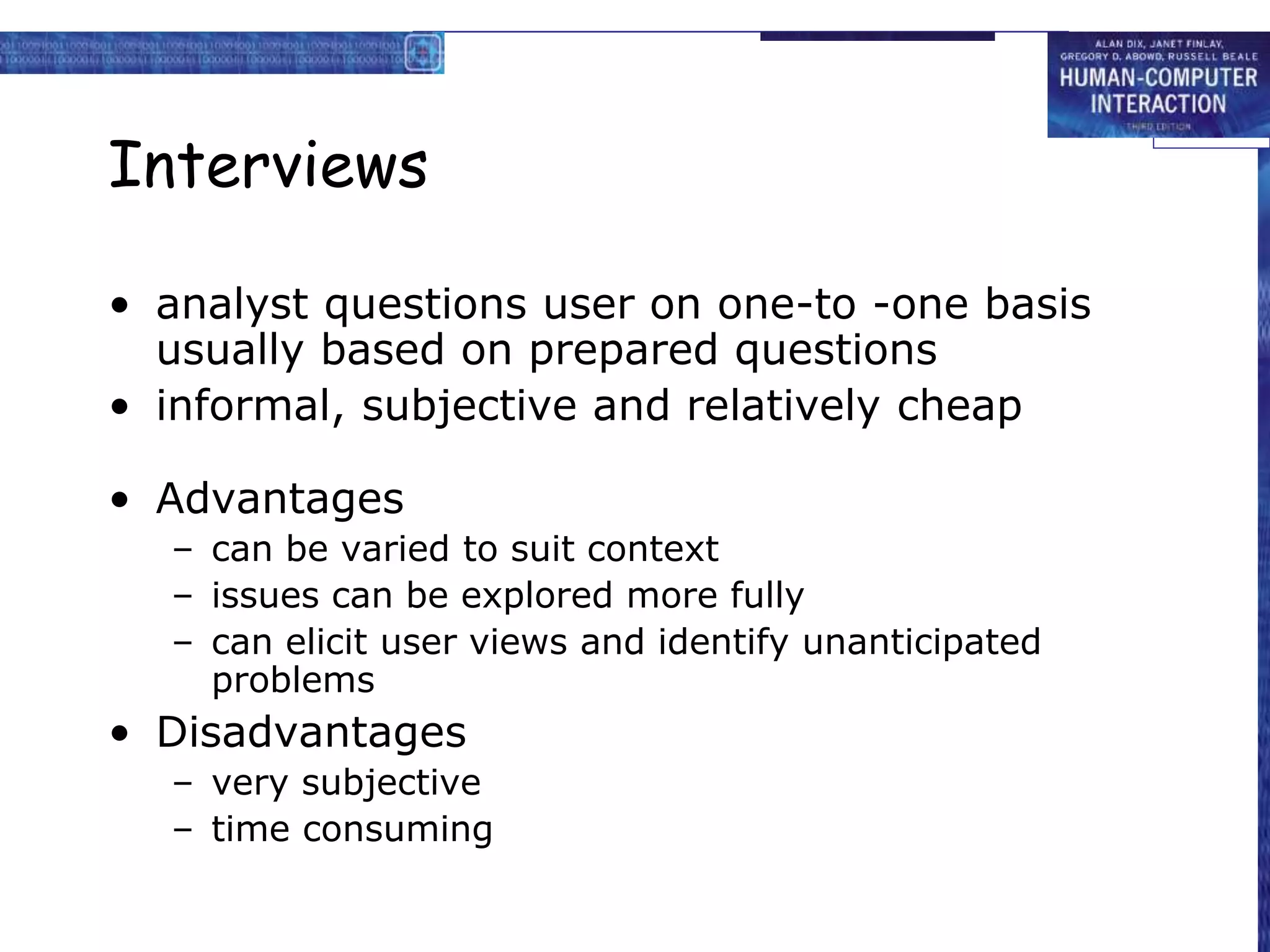 Interviews
• analyst questions user on one-to -one basis
usually based on prepared questions
• informal, subjective and relatively cheap
• Advantages
– can be varied to suit context
– issues can be explored more fully
– can elicit user views and identify unanticipated
problems
• Disadvantages
– very subjective
– time consuming
 
