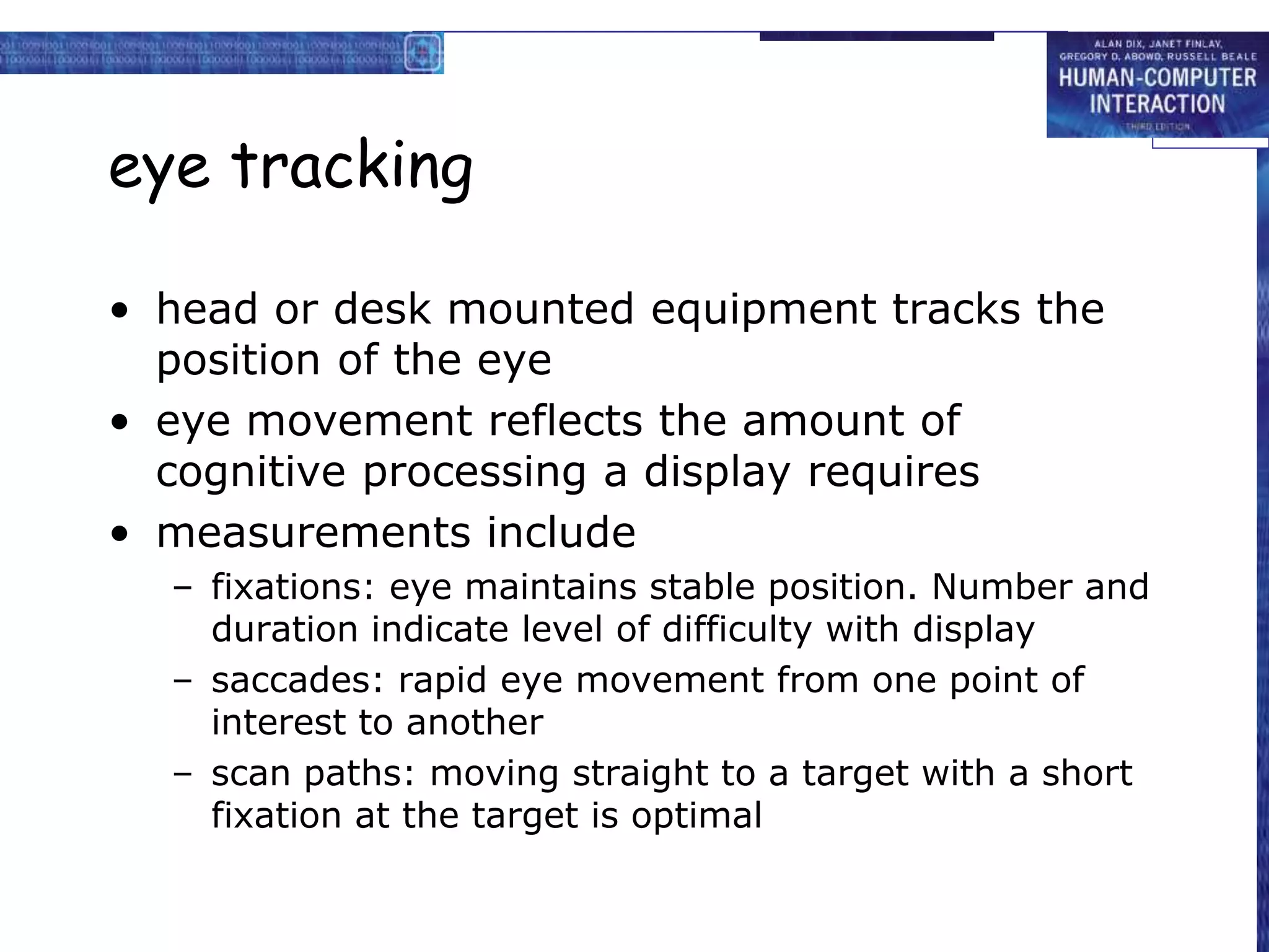 eye tracking
• head or desk mounted equipment tracks the
position of the eye
• eye movement reflects the amount of
cognitive processing a display requires
• measurements include
– fixations: eye maintains stable position. Number and
duration indicate level of difficulty with display
– saccades: rapid eye movement from one point of
interest to another
– scan paths: moving straight to a target with a short
fixation at the target is optimal
 