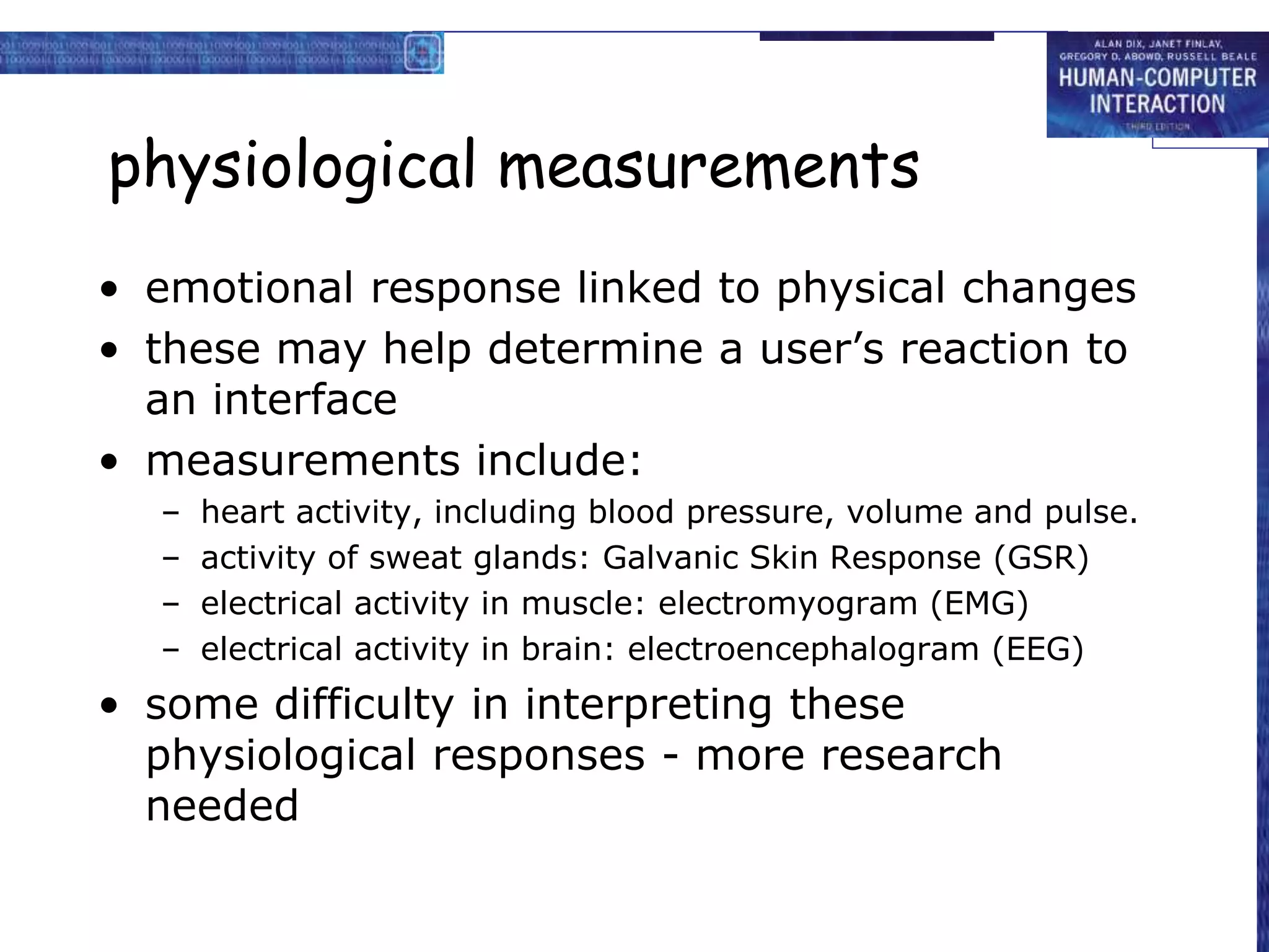 physiological measurements
• emotional response linked to physical changes
• these may help determine a user’s reaction to
an interface
• measurements include:
– heart activity, including blood pressure, volume and pulse.
– activity of sweat glands: Galvanic Skin Response (GSR)
– electrical activity in muscle: electromyogram (EMG)
– electrical activity in brain: electroencephalogram (EEG)
• some difficulty in interpreting these
physiological responses - more research
needed
 