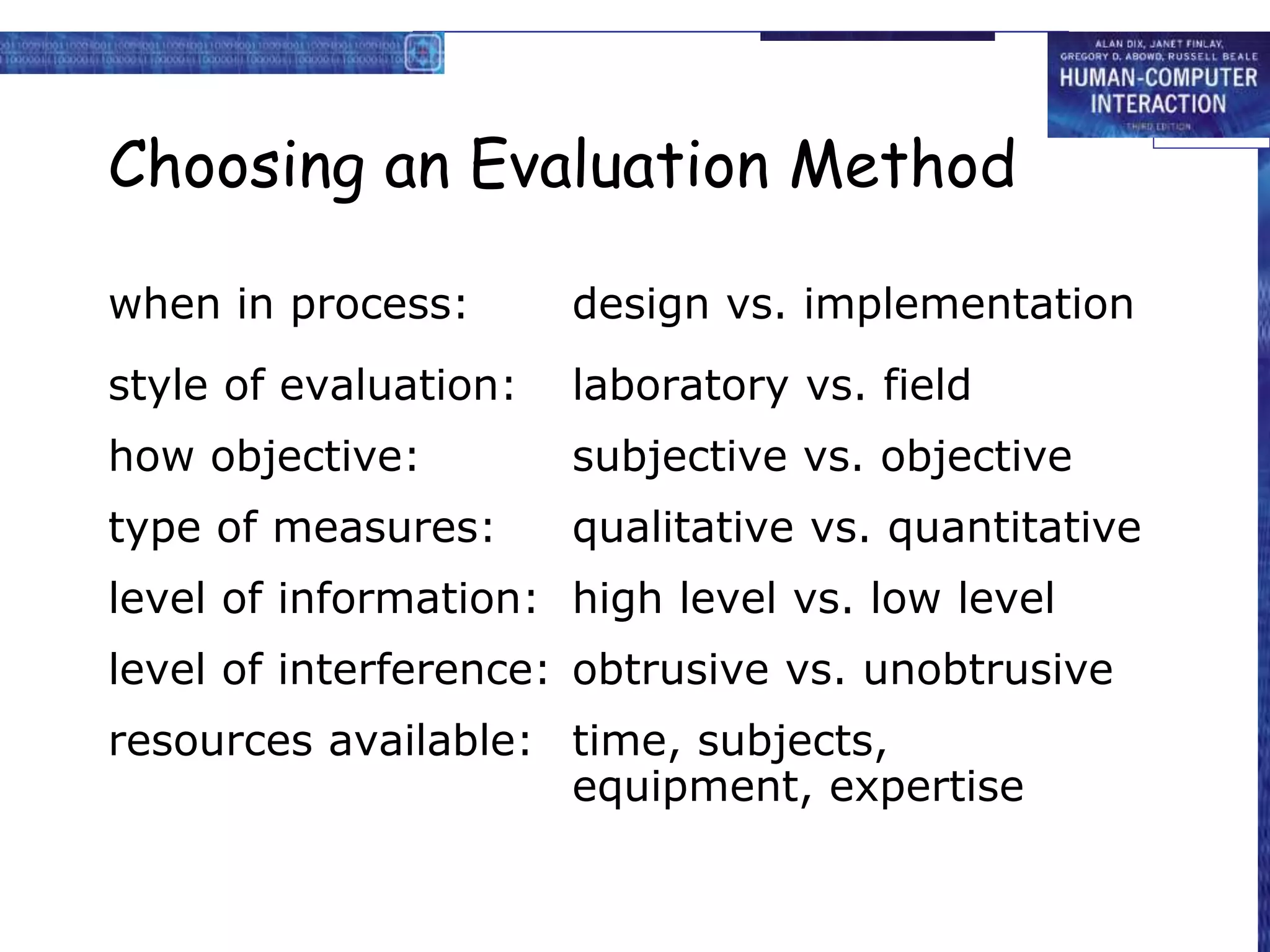 Choosing an Evaluation Method
when in process: design vs. implementation
style of evaluation: laboratory vs. field
how objective: subjective vs. objective
type of measures: qualitative vs. quantitative
level of information: high level vs. low level
level of interference: obtrusive vs. unobtrusive
resources available: time, subjects,
equipment, expertise
 