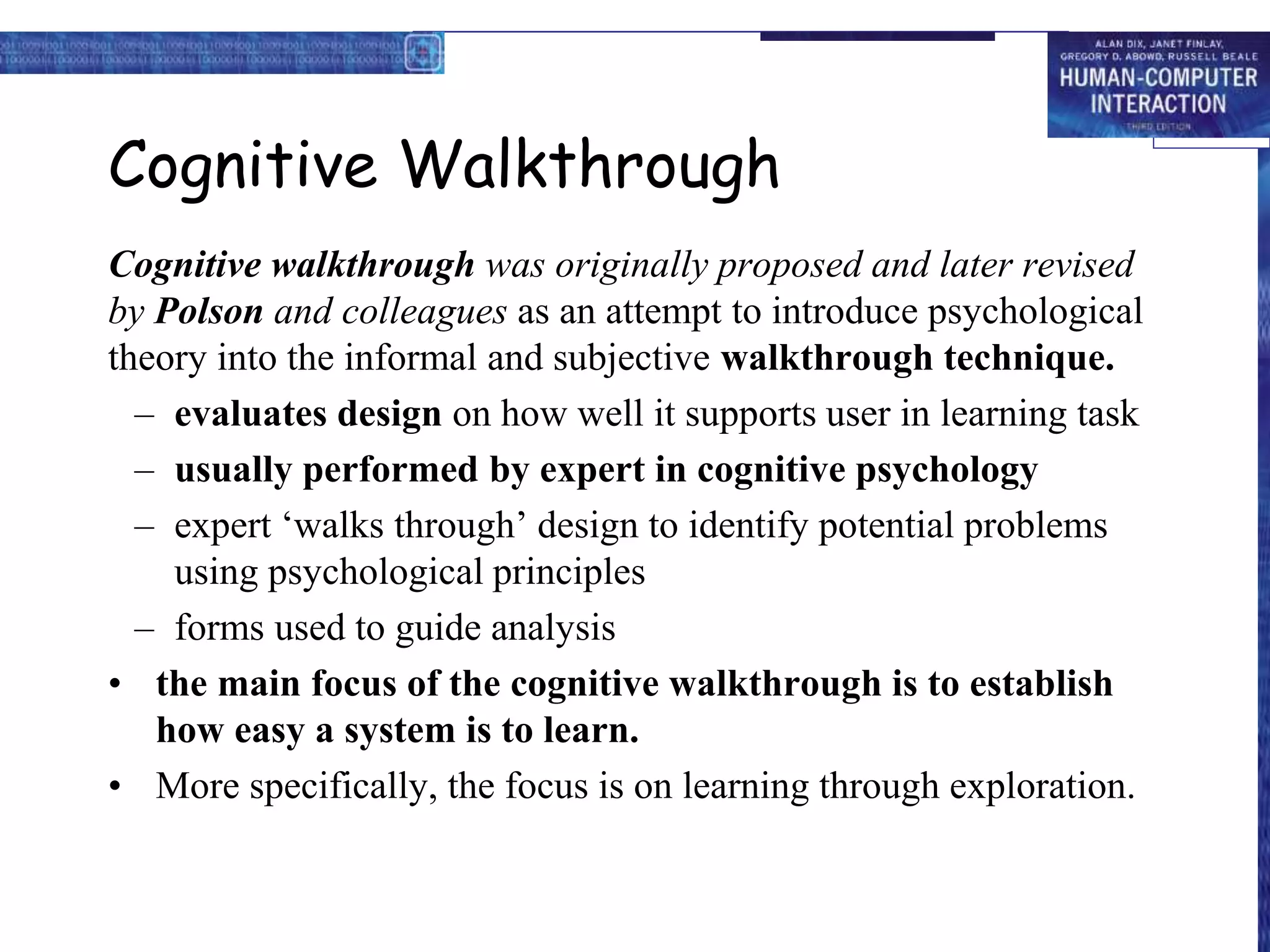 Cognitive Walkthrough
Cognitive walkthrough was originally proposed and later revised
by Polson and colleagues as an attempt to introduce psychological
theory into the informal and subjective walkthrough technique.
– evaluates design on how well it supports user in learning task
– usually performed by expert in cognitive psychology
– expert ‘walks through’ design to identify potential problems
using psychological principles
– forms used to guide analysis
• the main focus of the cognitive walkthrough is to establish
how easy a system is to learn.
• More specifically, the focus is on learning through exploration.
 
